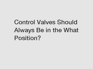 Control Valves Should Always Be in the What Position?