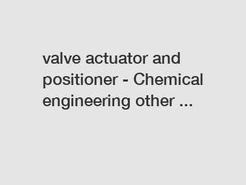 valve actuator and positioner - Chemical engineering other ...