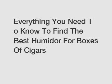 Everything You Need To Know To Find The Best Humidor For Boxes Of Cigars