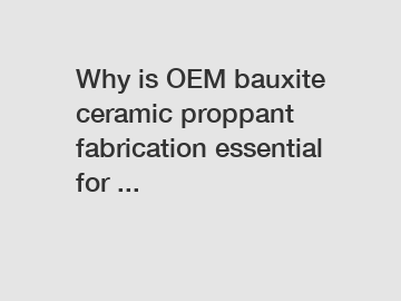 Why is OEM bauxite ceramic proppant fabrication essential for ...