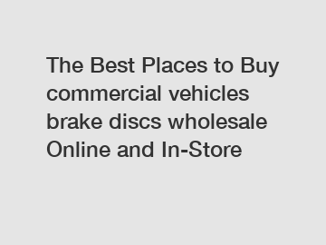 The Best Places to Buy commercial vehicles brake discs wholesale Online and In-Store