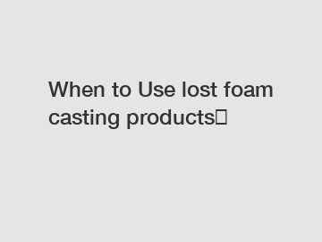 When to Use lost foam casting products？