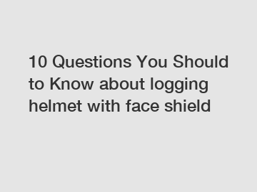 10 Questions You Should to Know about logging helmet with face shield