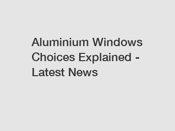 Aluminium Windows Choices Explained - Latest News