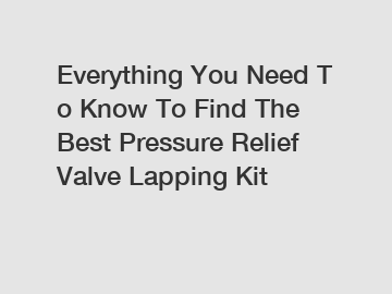 Everything You Need To Know To Find The Best Pressure Relief Valve Lapping Kit