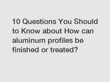 10 Questions You Should to Know about How can aluminum profiles be finished or treated?