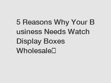 5 Reasons Why Your Business Needs Watch Display Boxes Wholesale？
