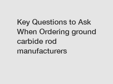 Key Questions to Ask When Ordering ground carbide rod manufacturers