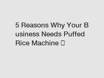 5 Reasons Why Your Business Needs Puffed Rice Machine ？