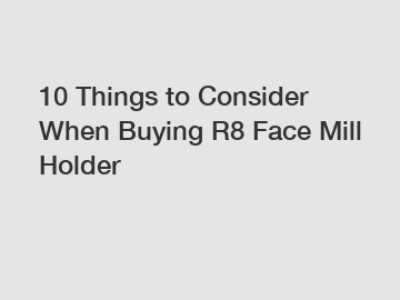 10 Things to Consider When Buying R8 Face Mill Holder