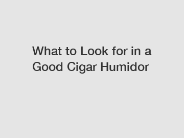 What to Look for in a Good Cigar Humidor