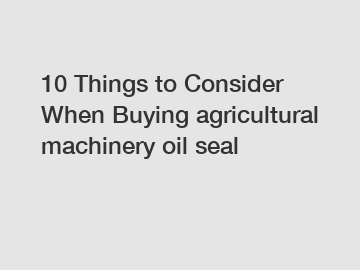 10 Things to Consider When Buying agricultural machinery oil seal