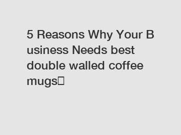 5 Reasons Why Your Business Needs best double walled coffee mugs？