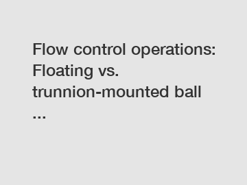 Flow control operations: Floating vs. trunnion-mounted ball ...