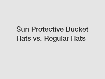 Sun Protective Bucket Hats vs. Regular Hats
