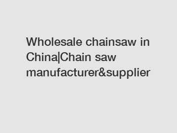 Wholesale chainsaw in China|Chain saw manufacturer&supplier