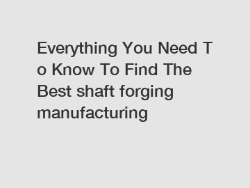 Everything You Need To Know To Find The Best shaft forging manufacturing