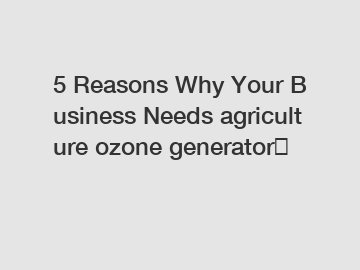 5&nbsp;Reasons&nbsp;Why&nbsp;Your&nbsp;Business&nbsp;Needs&nbsp;agriculture ozone generator？