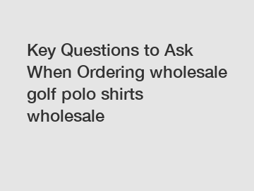 Key Questions to Ask When Ordering wholesale golf polo shirts wholesale