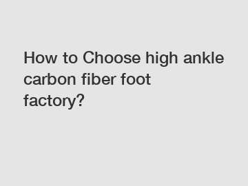 How to Choose high ankle carbon fiber foot factory?
