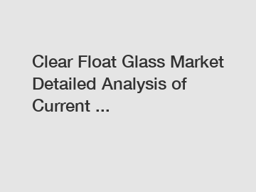 Clear Float Glass Market Detailed Analysis of Current ...