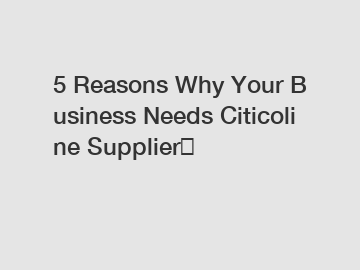 5 Reasons Why Your Business Needs Citicoline Supplier？