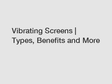 Vibrating Screens | Types, Benefits and More