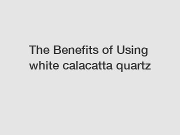 The Benefits of Using white calacatta quartz