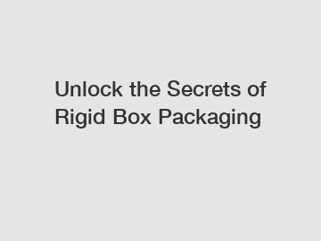 Unlock the Secrets of Rigid Box Packaging
