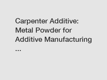 Carpenter Additive: Metal Powder for Additive Manufacturing ...