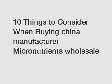 10 Things to Consider When Buying china manufacturer Micronutrients wholesale 