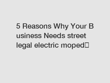 5 Reasons Why Your Business Needs street legal electric moped？