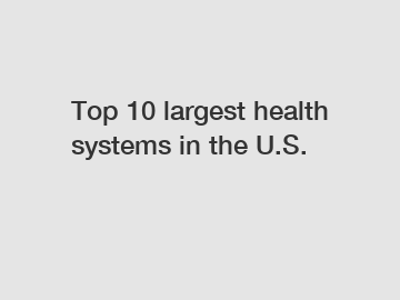 Top 10 largest health systems in the U.S.