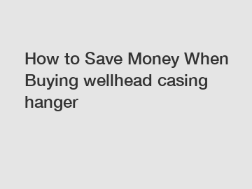 How to Save Money When Buying wellhead casing hanger