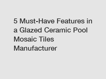 5 Must-Have Features in a Glazed Ceramic Pool Mosaic Tiles Manufacturer