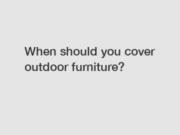 When should you cover outdoor furniture?