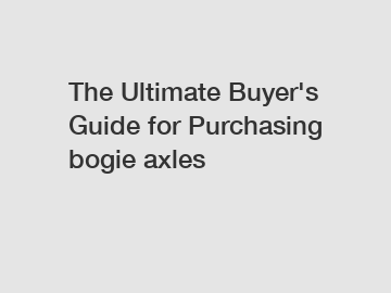 The Ultimate Buyer's Guide for Purchasing bogie axles