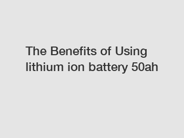 The Benefits of Using lithium ion battery 50ah