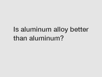 Is aluminum alloy better than aluminum?