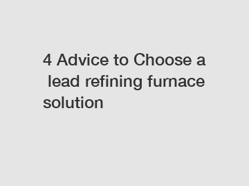 4 Advice to Choose a lead refining furnace solution