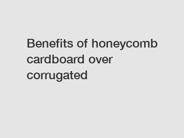 Benefits of honeycomb cardboard over corrugated