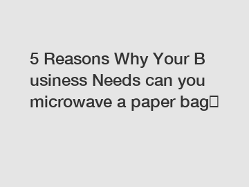 5&nbsp;Reasons&nbsp;Why&nbsp;Your&nbsp;Business&nbsp;Needs&nbsp;can you microwave a paper bag？