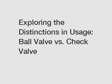 Exploring the Distinctions in Usage: Ball Valve vs. Check Valve