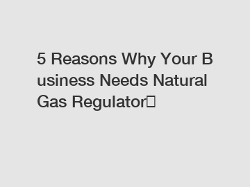 5 Reasons Why Your Business Needs Natural Gas Regulator？