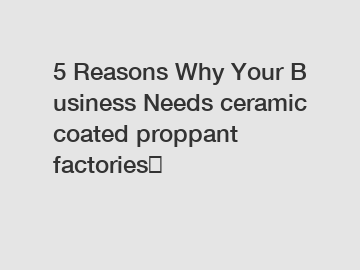 5 Reasons Why Your Business Needs ceramic coated proppant factories？
