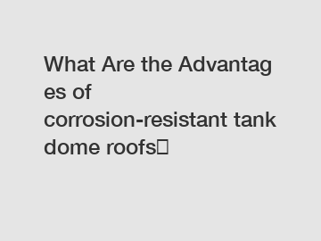 What Are the Advantages of corrosion-resistant tank dome roofs？