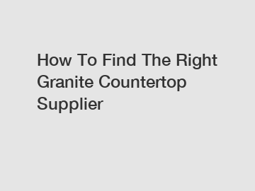 How To Find The Right Granite Countertop Supplier