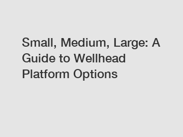 Small, Medium, Large: A Guide to Wellhead Platform Options