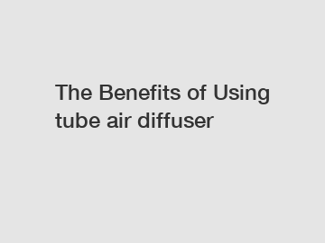 The Benefits of Using tube air diffuser