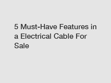 5 Must-Have Features in a Electrical Cable For Sale